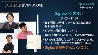 #devsumiA
9/13(水) 京都/KYOSO様
Sigfoxハンズオン
14:00 ~ 17:30
• IoT 通信プラットフォームSORACOMと
IoT 最新事例
• Sigfoxの取り組みについて
• 関西におけるIoT事例とLPWAの取り組み
• LPWAを活用したセンサソリューションに
ついて ~Sigfoxを使った事例を中心に
• Sigfox 実機を使ったハンズオン
2017年9月8日の情報です
 