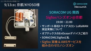 #devsumiA
9/13(水) 京都/KYOSO様
SORACOM UG 関西
Sigfoxハンズオン@京都
19:00 ~ 21:00
• サンポート高松トライアスロン LoRaWAN
実証実験について
• オプテックスのEnOceanデバイスご紹介
• SORACOMとSigfoxと私
• Sigfox 実機 & AWSサービスを
組み合わせたハンズオン
2017年9月8日の情報です
 