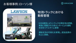 お客様事例: ローソン様
物流トラックにおける
動態管理
Ｍ２Ｍ通信により、トラックの現在地の把握。
車両に搭載された各センサーにより運転
状況をリアルタイム管理
運転状況の可視化を実現し、配送品質の
向上に貢献。
 