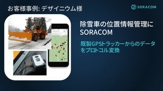 お客様事例: デザイニウム様
除雪車の位置情報管理に
SORACOM
既製GPSトラッカーからのデータ
をプロトコル変換
 