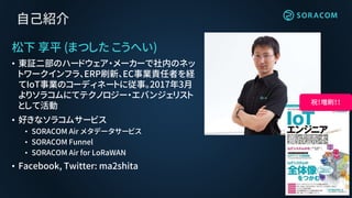 自己紹介
松下 享平 (まつした こうへい)
• 東証二部のハードウェア・メーカーで社内のネッ
トワークインフラ、ERP刷新、EC事業責任者を経
てIoT事業のコーディネートに従事。2017年3月
よりソラコムにてテクノロジー・エバンジェリスト
として活動
• 好きなソラコムサービス
• SORACOM Air メタデータサービス
• SORACOM Funnel
• SORACOM Air for LoRaWAN
• Facebook, Twitter: ma2shita
祝！増刷！！
 