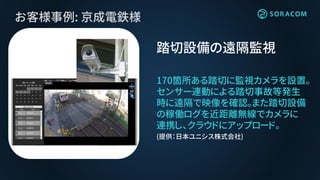 お客様事例: 京成電鉄様
踏切設備の遠隔監視
170箇所ある踏切に監視カメラを設置。
センサー連動による踏切事故等発生
時に遠隔で映像を確認。また踏切設備
の稼働ログを近距離無線でカメラに
連携し、クラウドにアップロード。
(提供：日本ユニシス株式会社)
 