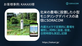 お客様事例: KAKAXI様
内蔵カメラで定期的に農場を
撮影し、同時に温度、湿度、
日照時間も測定し記録
北米の農場に設置した小型
モニタリングデバイスの通
信にSORACOM
https://kakaxi.jp/
 