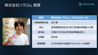 株式会社ソラコム 概要
商号 株式会社ソラコム / SORACOM, INC.
代表取締役社長 玉川 憲
本社 東京都世田谷区玉川四丁目5番6号尾嶋ビル3階
資本金 37億2755万4044円(資本準備金含む)
社員数 約40名
事業概要 IoT/M2M向けの通信プラットフォームの提供
 