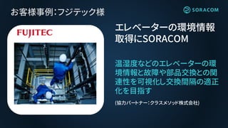 れ
お客様事例：フジテック様
温湿度などのエレベーターの環
境情報と故障や部品交換との関
連性を可視化し交換間隔の適正
化を目指す
エレベーターの環境情報
取得にSORACOM
(協力パートナー：クラスメソッド株式会社)
 