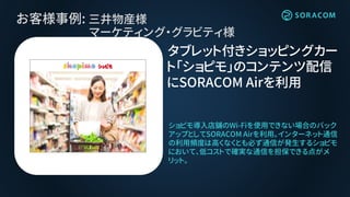 お客様事例: 三井物産様
マーケティング・グラビティ様
タブレット付きショッピングカー
ト「ショピモ」のコンテンツ配信
にSORACOM Airを利用
ショピモ導入店舗のWi-Fiを使用できない場合のバック
アップとしてSORACOM Airを利用。インターネット通信
の利用頻度は高くなくとも必ず通信が発生するショピモ
において、低コストで確実な通信を担保できる点がメ
リット。
 