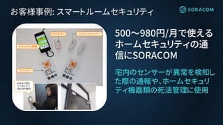お客様事例: スマートルームセキュリティ
宅内のセンサーが異常を検知し
た際の通報や、ホームセキュリ
ティ機器類の死活管理に使用
500〜980円/月で使える
ホームセキュリティの通
信にSORACOM
マグネットセンサー
ステッカー
セキュリティ親機
ＳＯＳボタン
お出かけ前に
ワンタッチで
ＯＮ/ＯＦＦ操作
 