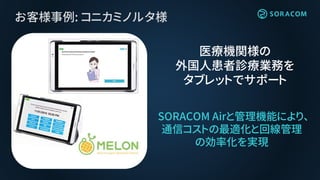 お客様事例: コニカミノルタ様
SORACOM Airと管理機能により、
通信コストの最適化と回線管理
の効率化を実現
医療機関様の
外国人患者診療業務を
タブレットでサポート
 