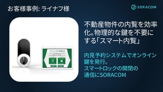お客様事例: ライナフ様
内見予約システムでオンライン
鍵を発行。
スマートロックの開閉の
通信にSORACOM
不動産物件の内覧を効率
化。物理的な鍵を不要に
する「スマート内覧」
 