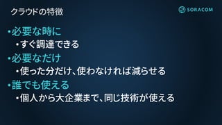 クラウドの特徴
•必要な時に
•すぐ調達できる
•必要なだけ
•使った分だけ、使わなければ減らせる
•誰でも使える
•個人から大企業まで、同じ技術が使える
 