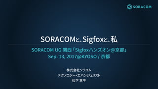 SORACOMと、Sigfoxと、私
SORACOM UG 関西 「Sigfoxハンズオン@京都」
Sep. 13, 2017@KYOSO / 京都
株式会社ソラコム
テクノロジー・エバンジェリスト
松下 享平
 