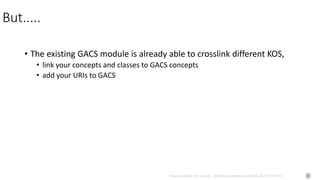 Johannes Keizer (Dr.rer.nat), GODAN, presentation at CAAS AII, 2017-09-01
But.....
• The existing GACS module is already able to crosslink different KOS,
• link your concepts and classes to GACS concepts
• add your URIs to GACS
 