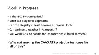 Johannes Keizer (Dr.rer.nat), GODAN, presentation at CAAS AII, 2017-09-01
Work in Progress
• Is the GACS vision realistic?
• What is a pragmatic approach?
• Can the Registry at least become a universal tool?
• Can we invest together in Agroportal?
• Will we be able to handle the language and cultural barreers?
• Why not making the CAAS ATS project a test case for
all of this?
 