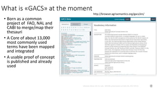 Johannes Keizer (Dr.rer.nat), GODAN, presentation at CAAS AII, 2017-09-01
What is «GACS» at the moment
• Born as a common
project of FAO, NAL and
CABI to merge/map their
thesauri
• A Core of about 13,000
most commonly used
terms have been mapped
and integrated
• A usable proof of concept
is published and already
used
http://browser.agrisemantics.org/gacs/en/
 