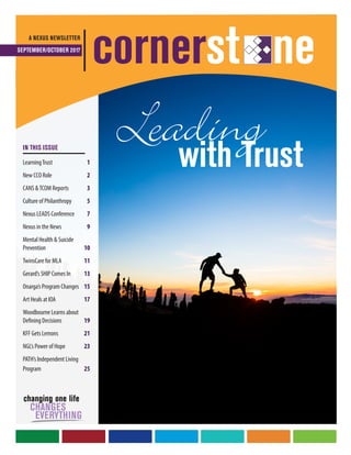 Leadingwith Trust
A NEXUS NEWSLETTER
SEPTEMBER/OCTOBER 2017
cornerst ne
IN THIS ISSUE
LearningTrust	 1
New CCO Role	 2
CANS &TCOM Reports	 3
Culture of Philanthropy	 5
Nexus LEADS Conference	 7
Nexus in the News	 9
Mental Health & Suicide
Prevention	10
TwinsCare for MLA	11
Gerard’s SHIP Comes In	 13
Onarga’s Program Changes	15
Art Heals at IOA	 17
Woodbourne Learns about
Defining Decisions 	19
KFF Gets Lemons	21
NGL’s Power of Hope	23
PATH’s Independent Living
Program	 25
 