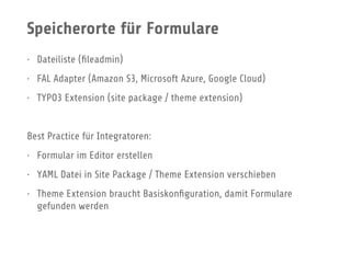 Speicherorte für Formulare
• Dateiliste (ﬁleadmin)
• FAL Adapter (Amazon S3, Microsoft Azure, Google Cloud)
• TYPO3 Extension (site package / theme extension)
Best Practice für Integratoren:
• Formular im Editor erstellen
• YAML Datei in Site Package / Theme Extension verschieben
• Theme Extension braucht Basiskonﬁguration, damit Formulare
gefunden werden
 