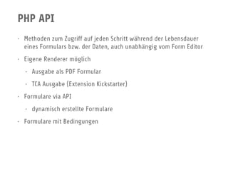 PHP API
• Methoden zum Zugriff auf jeden Schritt während der Lebensdauer
eines Formulars bzw. der Daten, auch unabhängig vom Form Editor
• Eigene Renderer möglich
• Ausgabe als PDF Formular
• TCA Ausgabe (Extension Kickstarter)
• Formulare via API
• dynamisch erstellte Formulare
• Formulare mit Bedingungen
 