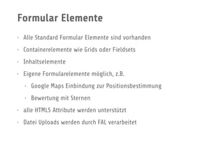 Formular Elemente
• Alle Standard Formular Elemente sind vorhanden
• Containerelemente wie Grids oder Fieldsets
• Inhaltselemente
• Eigene Formularelemente möglich, z.B.
• Google Maps Einbindung zur Positionsbestimmung
• Bewertung mit Sternen
• alle HTML5 Attribute werden unterstützt
• Datei Uploads werden durch FAL verarbeitet
 