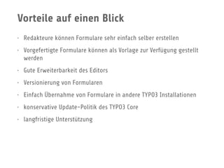 Vorteile auf einen Blick
• Redakteure können Formulare sehr einfach selber erstellen
• Vorgefertigte Formulare können als Vorlage zur Verfügung gestellt
werden
• Gute Erweiterbarkeit des Editors
• Versionierung von Formularen
• Einfach Übernahme von Formulare in andere TYPO3 Installationen
• konservative Update-Politik des TYPO3 Core
• langfristige Unterstützung
 