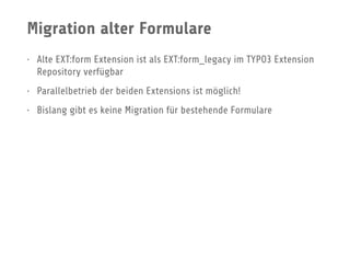 Migration alter Formulare
• Alte EXT:form Extension ist als EXT:form_legacy im TYPO3 Extension
Repository verfügbar
• Parallelbetrieb der beiden Extensions ist möglich!
• Bislang gibt es keine Migration für bestehende Formulare
 