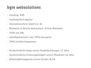 bgm websolutions
• Gründung: 1999
• inhabergeführte Agentur
• Unternehmensform: GmbH & Co. KG
• Mitarbeiter im Bereich Websolutions: 10 feste Mitarbeiter
• TYPO3 seit 2001
• Gold Mitgliedschaft in der TYPO3 Association
• TYPO3 Certiﬁed Integratoren
• Durchschnittliche Länge unserer Kundenbeziehungen: 5,7 Jahre
• Durchschnittliche Firmenzugehörigkeit unserer Mitarbeiter: 6,6 Jahre
• Weiterempfehlungsquote unserer Kunden: 96,3%
 