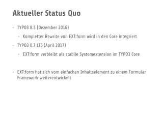 Aktueller Status Quo
• TYPO3 8.5 (Dezember 2016)
• Kompletter Rewrite von EXT:form wird in den Core integriert
• TYPO3 8.7 LTS (April 2017)
• EXT:form verbleibt als stabile Systemextension im TYPO3 Core
• EXT:form hat sich vom einfachen Inhaltselement zu einem Formular
Framework weiterentwickelt
 