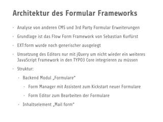 Architektur des Formular Frameworks
• Analyse von anderen CMS und 3rd Party Formular Erweiterungen
• Grundlage ist das Flow Form Framework von Sebastian Kurfürst
• EXT:form wurde noch generischer ausgelegt
• Umsetzung des Editors nur mit jQuery um nicht wieder ein weiteres
JavaScript Framework in den TYPO3 Core integrieren zu müssen
• Struktur:
• Backend Modul „Formulare“
• Form Manager mit Assistent zum Kickstart neuer Formulare
• Form Editor zum Bearbeiten der Formulare
• Inhaltselement „Mail form“
 
