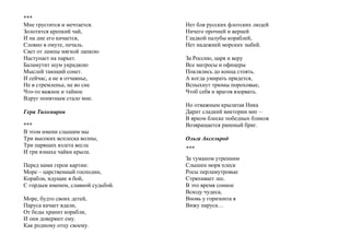 ***
Мне грустится и мечтается.
Золотится крепкий чай,
И на дне его качается,
Словно в омуте, печаль.
Свет от лампы мягкой лапкою
Наступает на паркет.
Баламутит шум украдкою
Мыслей тающий сонет.
И сейчас, а не в отчаянье,
Не в стремленье, не во сне
Что-то важное и тайное
Вдруг понятным стало мне.
Гера Тихомиров
***
В этом имени слышим мы
Три высоких всплеска волны,
Три парящих взлета весла
И три взмаха чайки крыла.
Перед нами герои картин:
Море – царственный господин,
Корабли, идущие в бой,
С гордым именем, славной судьбой.
Море, будто своих детей,
Паруса качает вдали,
От беды хранит корабли,
И они доверяют ему.
Как родному отцу своему.
Нет бля русских флотских людей
Ничего прочней и верней
Гладкой палубы кораблей,
Нет надежней морских зыбей.
За Россию, царя и веру
Все матросы и офицеры
Поклялись до конца стоять.
А когда умирать придется,
Вспыхнут трюмы пороховые,
Чтоб себя и врагов взорвать.
Но отважным крылатая Ника
Дарит сладкий виктории миг –
В ярком блеске победных бликов
Возвращается раненый бриг.
Ольга Аксельрод
***
За туманом утренним
Слышен моря плеск
Росы перламутровые
Стряхивает лес.
В это время сонное
Всюду чудеса,
Вновь у горизонта я
Вижу паруса…
 