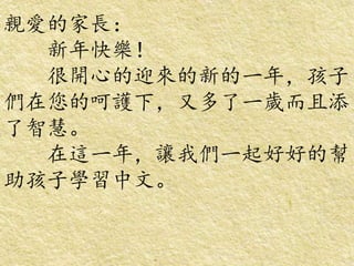 親愛的家長：
新年快樂！
很開心的迎來的新的一年，孩子
們在您的呵護下，又多了一歲而且添
了智慧。
在這一年，讓我們一起好好的幫
助孩子學習中文。
 