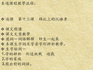 本週課程教學流程：
 進課 第十三課 棉此上的沉睡者
 課文朗讀
 課文文意教學
 圈詞－詞語解釋 師生一起來
 本課生字詞及字音字形辨析教學。
 生字檢測－
⒈字的辨析 形近挑戰 遊戲
⒉字的家族
⒊圈出對的詞語。
 