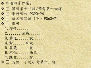  本週回家作業：
 □ 溫習第十三課/預習第十四課
 □ 康軒習作 PG90-94
 □ 語文習寫簿（甲）PG63-71
 □ 造句
1.即使......
2.......因為......
3.難道......就......
4.對......來說......
5.要是......就......
6.不但......而且......
7.既然......就......
 □ 其他 下週小考第十三課
 