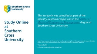 Study Online
at
Southern
Cross
University
This research was compiled as part of the
Industry Research Project unit in the Master of
Master of Engineering Management degree at
Southern Cross University.
Learn how you can do the same for small engineering firms through research you undertake.
Get in touch with the Southern Cross University Online Enrolment team on
T: 1300 589 882
E: future.students@online.scu.edu.au
 