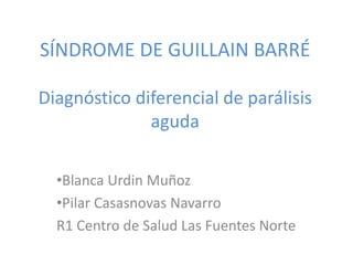 SÍNDROME DE GUILLAIN BARRÉ
Diagnóstico diferencial de parálisis
aguda
•Blanca Urdin Muñoz
•Pilar Casasnovas Navarro
R1 Centro de Salud Las Fuentes Norte
 