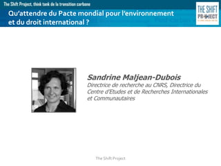 The Shift Project
Sandrine Maljean-Dubois
Directrice de recherche au CNRS, Directrice du
Centre d’Etudes et de Recherches Internationales
et Communautaires
Qu’attendre du Pacte mondial pour l’environnement
et du droit international ?
 