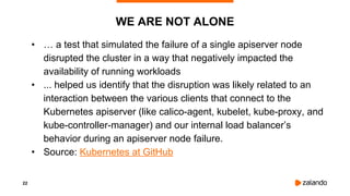 22
WE ARE NOT ALONE
• … a test that simulated the failure of a single apiserver node
disrupted the cluster in a way that negatively impacted the
availability of running workloads
• ... helped us identify that the disruption was likely related to an
interaction between the various clients that connect to the
Kubernetes apiserver (like calico-agent, kubelet, kube-proxy, and
kube-controller-manager) and our internal load balancer’s
behavior during an apiserver node failure.
• Source: Kubernetes at GitHub
 