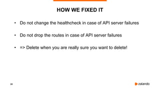 24
HOW WE FIXED IT
• Do not change the healthcheck in case of API server failures
• Do not drop the routes in case of API server failures
• => Delete when you are really sure you want to delete!
 