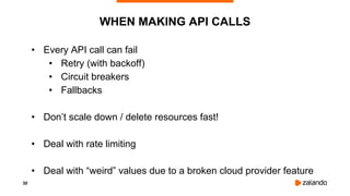 30
WHEN MAKING API CALLS
• Every API call can fail
• Retry (with backoff)
• Circuit breakers
• Fallbacks
• Don’t scale down / delete resources fast!
• Deal with rate limiting
• Deal with “weird” values due to a broken cloud provider feature
 