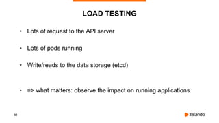 35
LOAD TESTING
• Lots of request to the API server
• Lots of pods running
• Write/reads to the data storage (etcd)
• => what matters: observe the impact on running applications
 