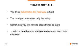 38
THAT’S NOT ALL
• You think Kubernetes the hard way is hard
• The hard part was never only the setup
• Sometimes you will have to break things to learn
• …setup a healthy post mortem culture and learn from
mistakes!
 