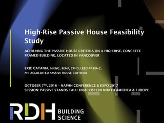 1
High-Rise Passive House Feasibility
Study
ACHIEVING THE PASSIVE HOUSE CRITERIA ON A HIGH-RISE, CONCRETE
FRAMED BUILDING, LOCATED IN VANCOUVER
ERIC CATANIA, M.ENG., BEMP, CPHD, LEED AP BD+C,
PHI ACCREDITED PASSIVE HOUSE CERTIFIER
OCTOBER 7TH, 2016 – NAPHN CONFERENCE & EXPO 2017
SESSION: PASSIVE STANDS TALL: HIGH RISES IN NORTH AMERICA & EUROPE
 