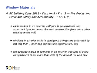 16
Window Materials
 BC Building Code 2012 – Division B – Part 3 — Fire Protection,
Occupant Safety and Accessibility - 3.1.5.4. (5)
 each window in an exterior wall face is an individual unit
separated by non-combustible wall construction from every other
opening in the wall,
 windows in exterior walls in contiguous storeys are separated by
not less than 1 m of non-combustible construction, and
 the aggregate area of openings in an exterior wall face of a fire
compartment is not more than 40% of the area of the wall face.
 
