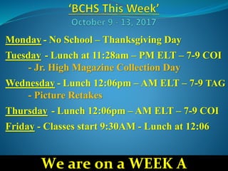 Monday - No School – Thanksgiving Day
Tuesday - Lunch at 11:28am – PM ELT – 7-9 COI
- Jr. High Magazine Collection Day
Wednesday - Lunch 12:06pm – AM ELT – 7-9 TAG
- Picture Retakes
Thursday - Lunch 12:06pm – AM ELT – 7-9 COI
Friday - Classes start 9:30AM - Lunch at 12:06
We are on a WEEK A
 