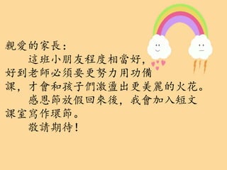 親愛的家長：
這班小朋友程度相當好，
好到老師必須要更努力用功備
課，才會和孩子們激盪出更美麗的火花。
感恩節放假回來後，我會加入短文
課室寫作環節。
敬請期待！
 