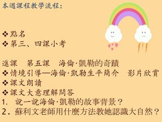 本週課程教學流程：
點名
第三、四課小考
進課 第五課 海倫‧凱勒的奇蹟
情境引導—海倫‧凱勒生平簡介 影片欣賞
課文朗讀
課文大意理解問答
1. 說一說海倫‧凱勒的故事背景？
2. 蘇利文老師用什麼方法教她認識大自然？
 