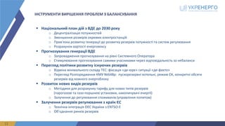 ІНСТРУМЕНТИ ВИРІШЕННЯ ПРОБЛЕМ З БАЛАНСУВАННЯ
11
§ Національний	план	дій	з	ВДЕ	до	2030	року
o Децентралізація	потужностей
o Зменшення	розмірів	окремих	електростанцій
o Прив'язка	розвитку	генерації	до	розвитку	резервів	потужності	та	систем	регулювання
o Розрахунок	вартості	енергоміксу
§ Прогнозування	генерації	ВДЕ
o Запровадження	прогнозування	на	рівні	Системного	Оператора
o Стимулювання	прогнозування	самими	учасниками	через	відповідальність	за	небаланси
§ Перегляд	політики	розвитку	існуючих	резервів
o Відміна	мінімального	складу	ТЕС:	фіксація	«де-юре»	ситуації	«де-факто»
o Перегляд	Розпорядження	КМУ	№648р:		пускорезервні котельні,	режим	СК,	конкретні	обсяги	
резервів	від	кожного	енергоблоку
§ Розвиток	нових	видів	резервів
o Методики	для	розрахунку	тарифу	для	нових	типів	резервів	
(парогазові	та	газо-поршневі	установки,	накопичувачі	енергії)
o Залучення	до	регулювання	споживачів	(управління	попитом)
§ Залучення	резервів	регулювання	з	країн	ЄС
o Технічна	інтеграція	ОЕС	України	з	ENTSO-E
o Об’єднання	ринків	резервів
 