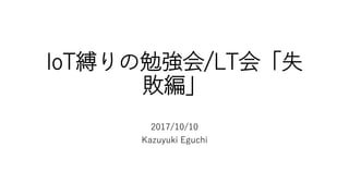 IoT縛りの勉強会/LT会「失
敗編」
2017/10/10
Kazuyuki Eguchi
 