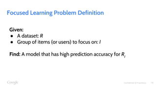 Confidential & Proprietary
Focused Learning Problem Definition
Given:
● A dataset: R
● Group of items (or users) to focus on: I
Find: A model that has high prediction accuracy for RI
18
 