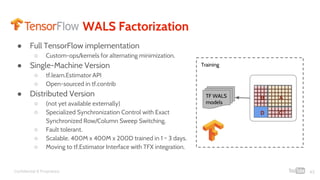Confidential & Proprietary
WALS Factorization
● Full TensorFlow implementation
○ Custom-ops/kernels for alternating minimization.
● Single-Machine Version
○ tf.learn.Estimator API
○ Open-sourced in tf.contrib
● Distributed Version
○ (not yet available externally)
○ Specialized Synchronization Control with Exact
Synchronized Row/Column Sweep Switching.
○ Fault tolerant.
○ Scalable. 400M x 400M x 200D trained in 1 ~ 3 days.
○ Moving to tf.Estimator Interface with TFX integration.
43
TF WALS
models
AB
CT
D
Training
 
