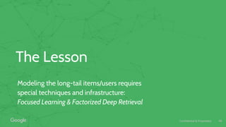 Confidential & Proprietary
The Lesson
Modeling the long-tail items/users requires
special techniques and infrastructure:
Focused Learning & Factorized Deep Retrieval
46
 