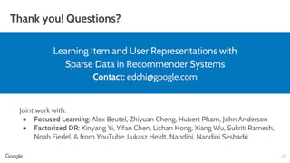 Thank you! Questions?
47
Learning Item and User Representations with
Sparse Data in Recommender Systems
Contact: edchi@google.com
Joint work with:
● Focused Learning: Alex Beutel, Zhiyuan Cheng, Hubert Pham, John Anderson
● Factorized DR: Xinyang Yi, Yifan Chen, Lichan Hong, Xiang Wu, Sukriti Ramesh,
Noah Fiedel, & from YouTube: Lukasz Heldt, Nandini, Nandini Seshadri
 